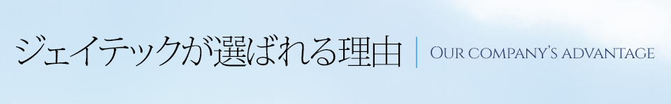 ジェイテックが選ばれる理由 Our company’s advantage